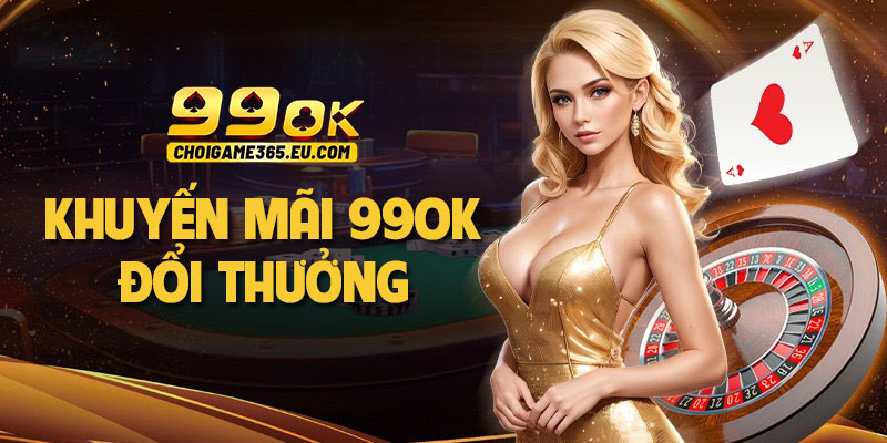 Khuyến mãi 99OK đổi thưởng: Tặng nạp đầu và hoàn tiền khủng